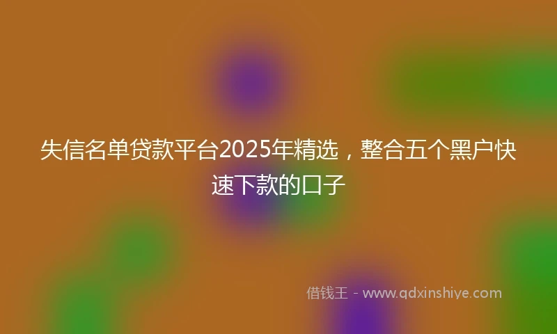 失信名单贷款平台2025年精选，整合五个黑户快速下款的口子