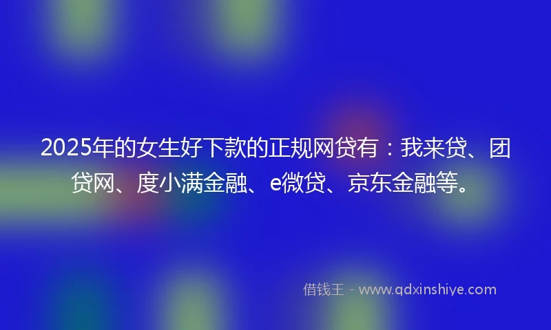 2025年的女生好下款的正规网贷有：我来贷、团贷网、度小满金融、e微贷、京东金融等。