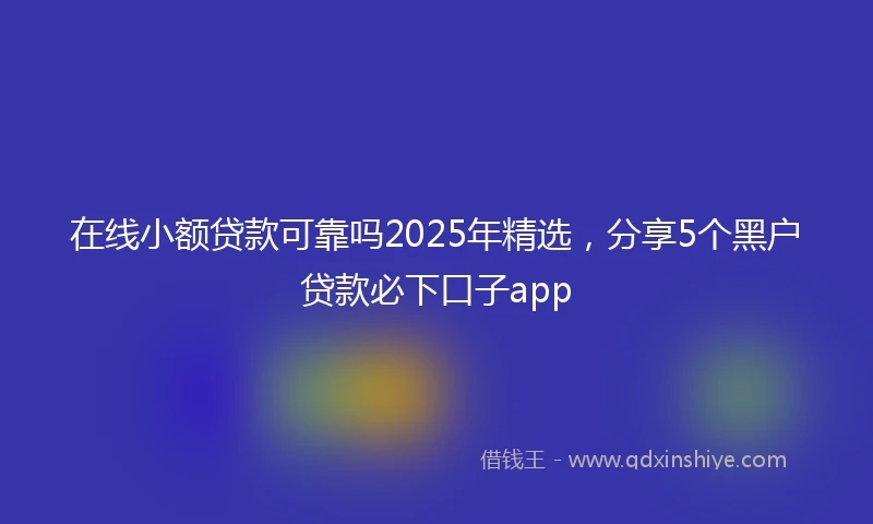 在线小额贷款可靠吗2025年精选，分享5个黑户贷款必下口子app