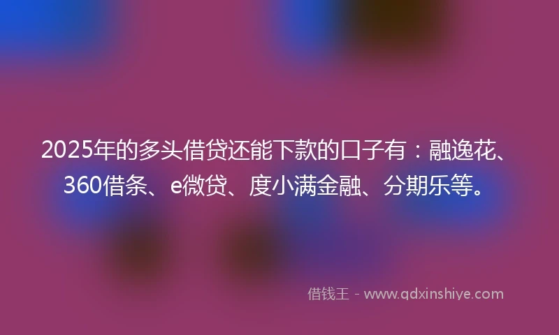 2025年的多头借贷还能下款的口子有：融逸花、360借条、e微贷、度小满金融、分期乐等。