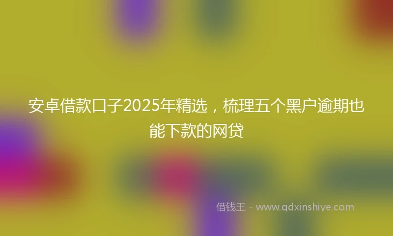安卓借款口子2025年精选，梳理五个黑户逾期也能下款的网贷