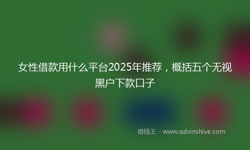 女性借款用什么平台2025年推荐，概括五个无视黑户下款口子