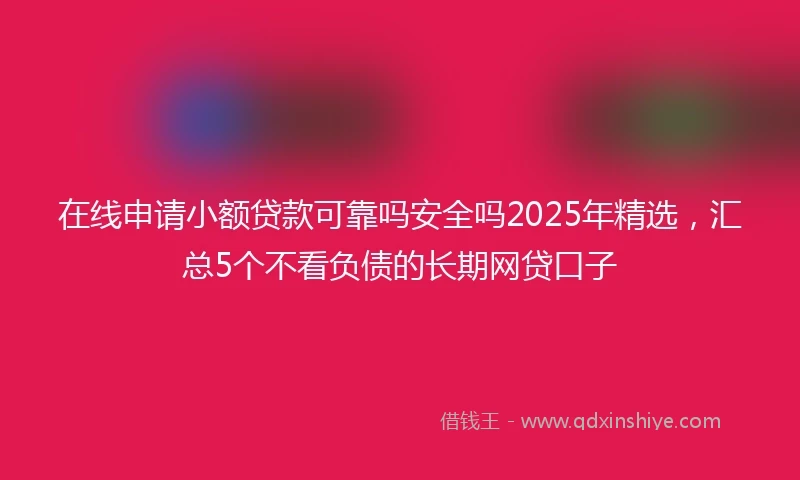 在线申请小额贷款可靠吗安全吗2025年精选，汇总5个不看负债的长期网贷口子