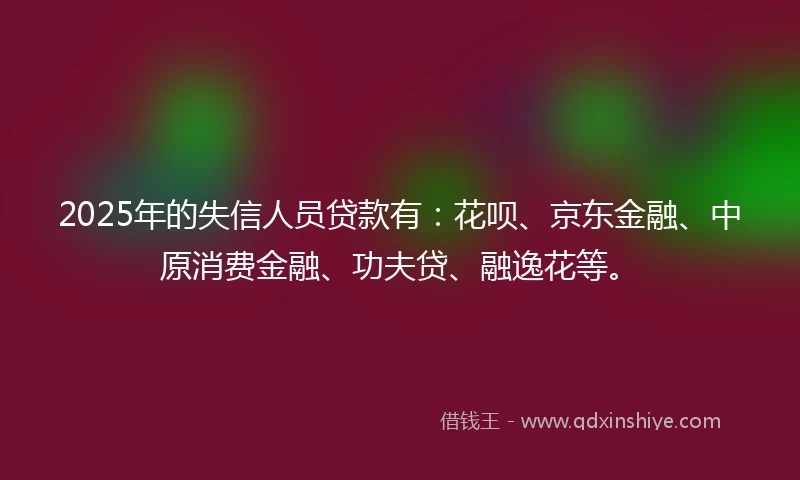 2025年的失信人员贷款有：花呗、京东金融、中原消费金融、功夫贷、融逸花等。