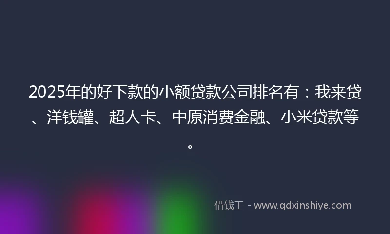 2025年的好下款的小额贷款公司排名有：我来贷、洋钱罐、超人卡、中原消费金融、小米贷款等。