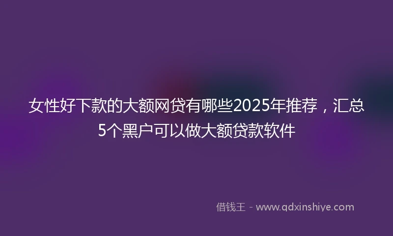 女性好下款的大额网贷有哪些2025年推荐，汇总5个黑户可以做大额贷款软件