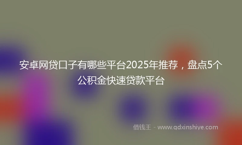 安卓网贷口子有哪些平台2025年推荐,盘点5个公积金快速贷款平台