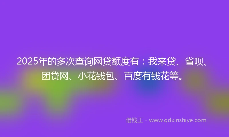 2025年的多次查询网贷额度有：我来贷、省呗、团贷网、小花钱包、百度有钱花等。