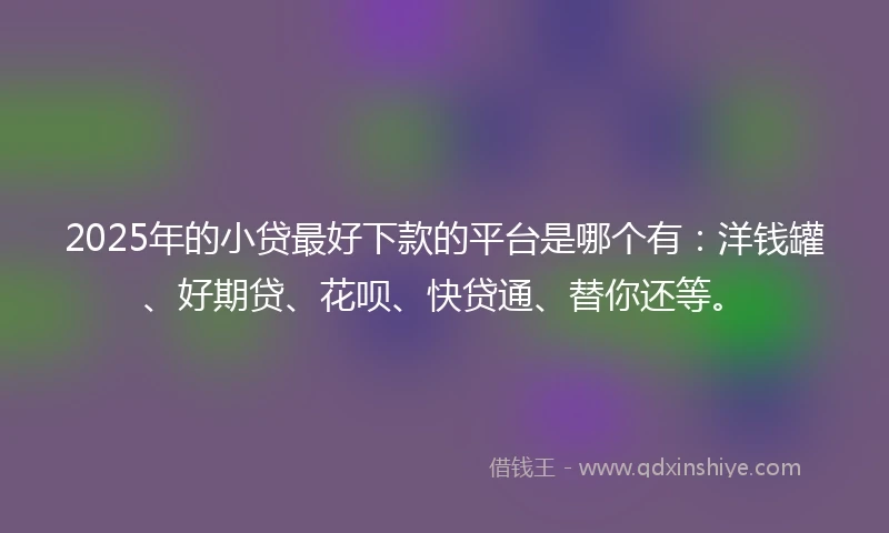 2025年的小贷最好下款的平台是哪个有：洋钱罐、好期贷、花呗、快贷通、替你还等。