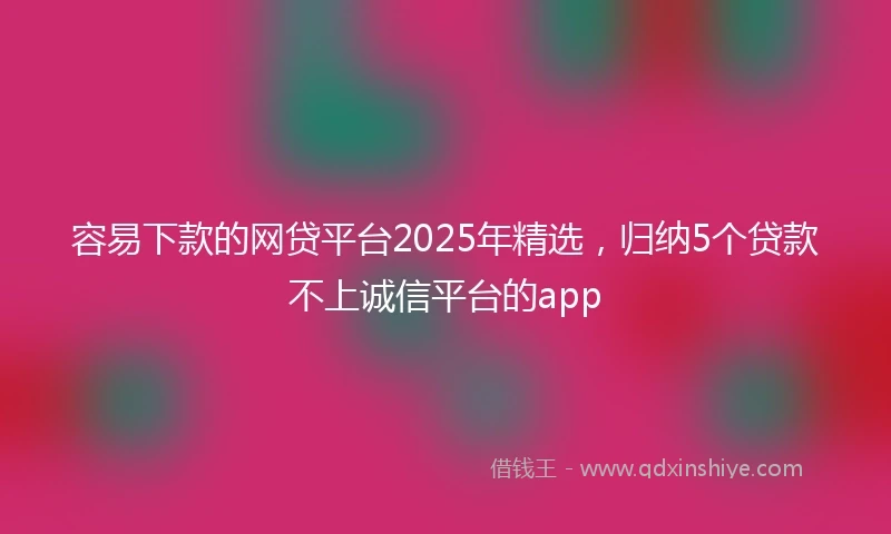 容易下款的网贷平台2025年精选，归纳5个贷款不上诚信平台的app