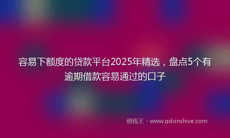 容易下额度的贷款平台2025年精选，盘点5个有逾期借款容易通过的口子