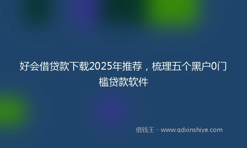 好会借贷款下载2025年推荐，梳理五个黑户0门槛贷款软件