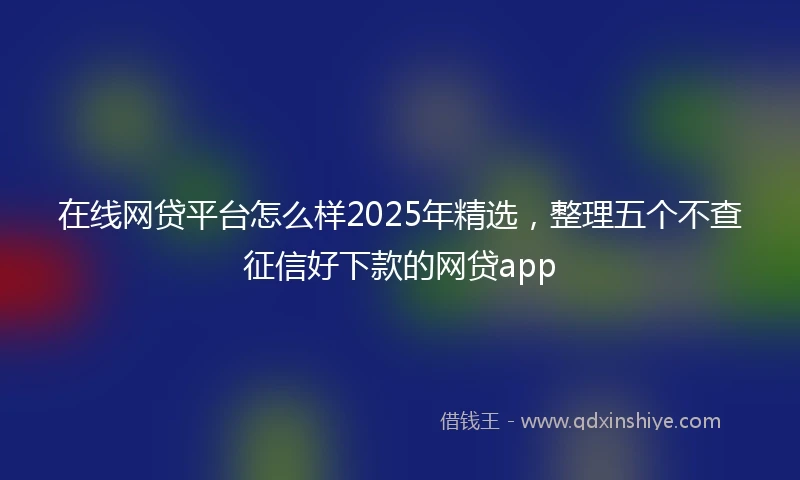 在线网贷平台怎么样2025年精选，整理五个不查征信好下款的网贷app
