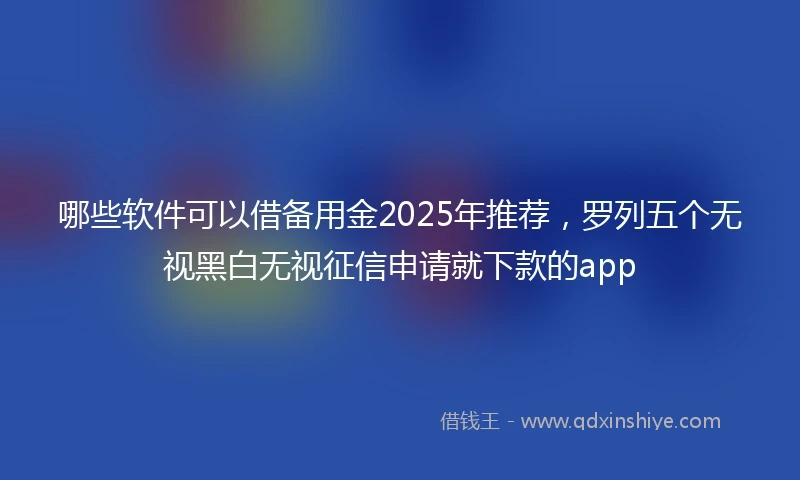 哪些软件可以借备用金2025年推荐，罗列五个无视黑白无视征信申请就下款的app
