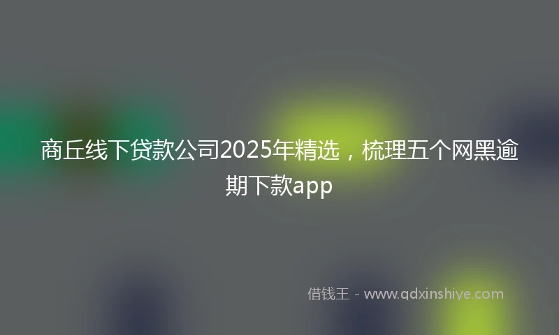商丘线下贷款公司2025年精选，梳理五个网黑逾期下款app