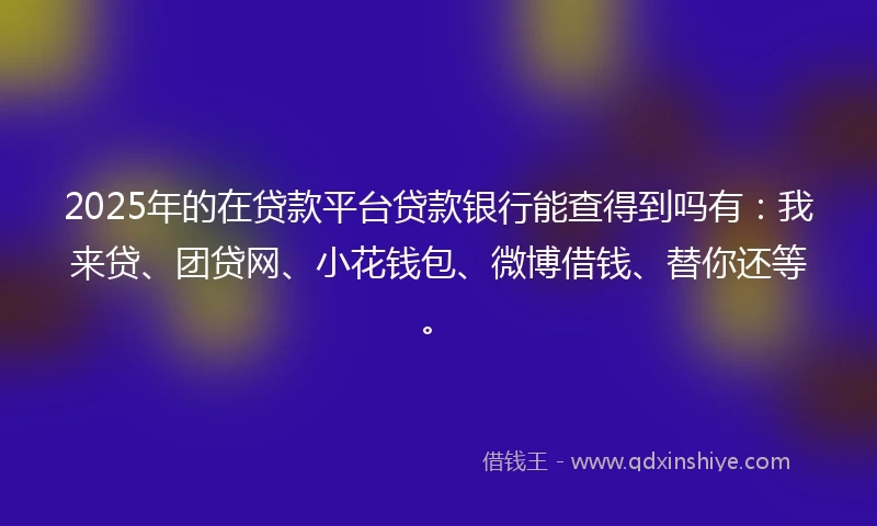 2025年的在贷款平台贷款银行能查得到吗有：我来贷、团贷网、小花钱包、微博借钱、替你还等。