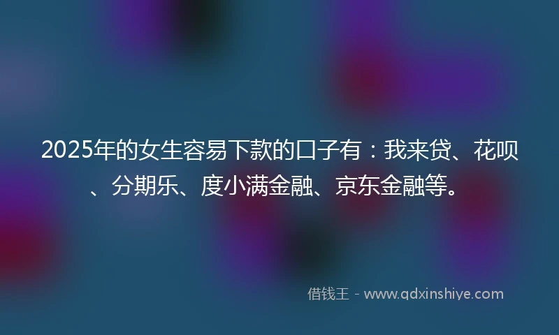 2025年的女生容易下款的口子有：我来贷、花呗、分期乐、度小满金融、京东金融等。