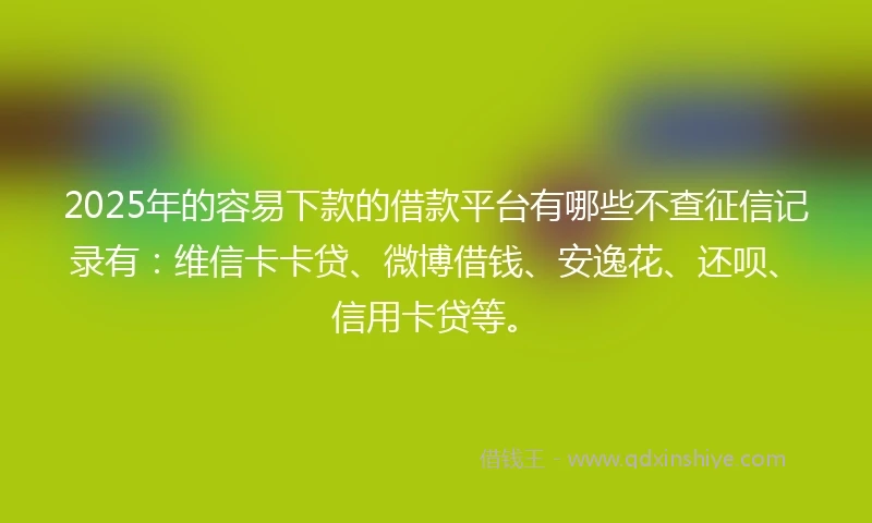 2025年的容易下款的借款平台有哪些不查征信记录有：维信卡卡贷、微博借钱、安逸花、还呗、信用卡贷等。