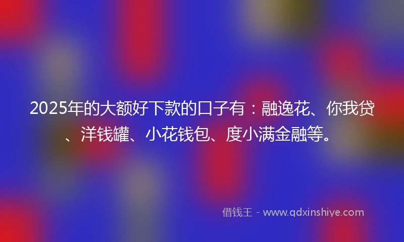 2025年的大额好下款的口子有：融逸花、你我贷、洋钱罐、小花钱包、度小满金融等。