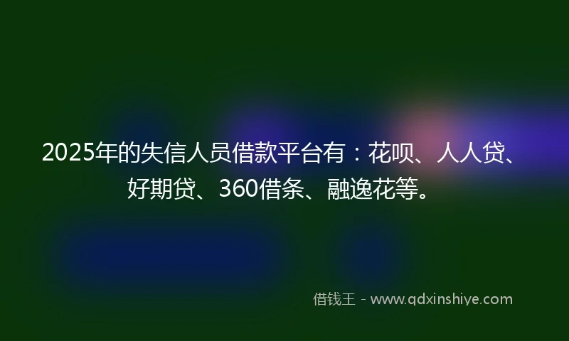 2025年的失信人员借款平台有：花呗、人人贷、好期贷、360借条、融逸花等。