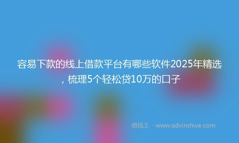 容易下款的线上借款平台有哪些软件2025年精选，梳理5个轻松贷10万的口子
