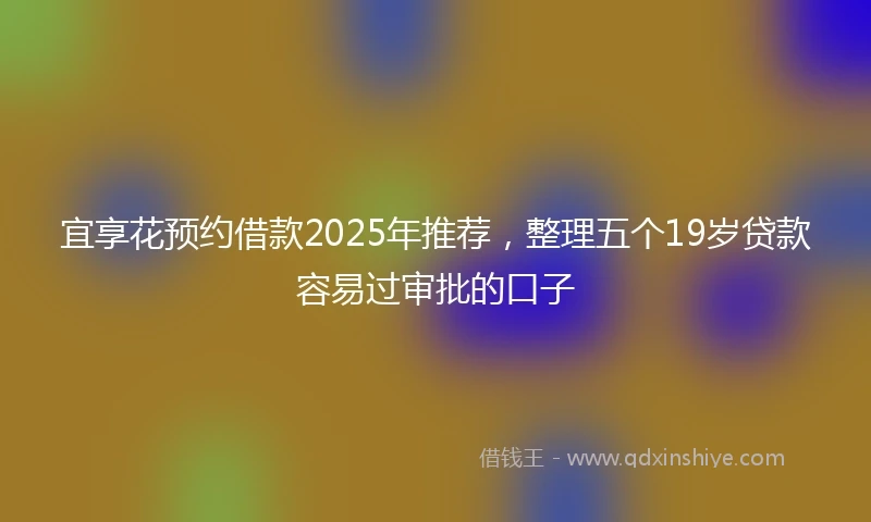 宜享花预约借款2025年推荐，整理五个19岁贷款容易过审批的口子