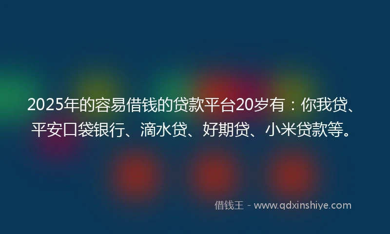 2025年的容易借钱的贷款平台20岁有：你我贷、平安口袋银行、滴水贷、好期贷、小米贷款等。