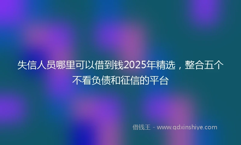 失信人员哪里可以借到钱2025年精选，整合五个不看负债和征信的平台