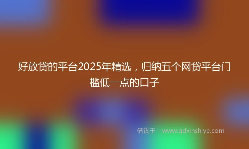 好放贷的平台2025年精选，归纳五个网贷平台门槛低一点的口子