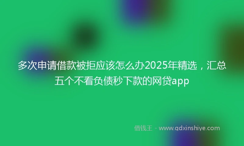 多次申请借款被拒应该怎么办2025年精选，汇总五个不看负债秒下款的网贷app