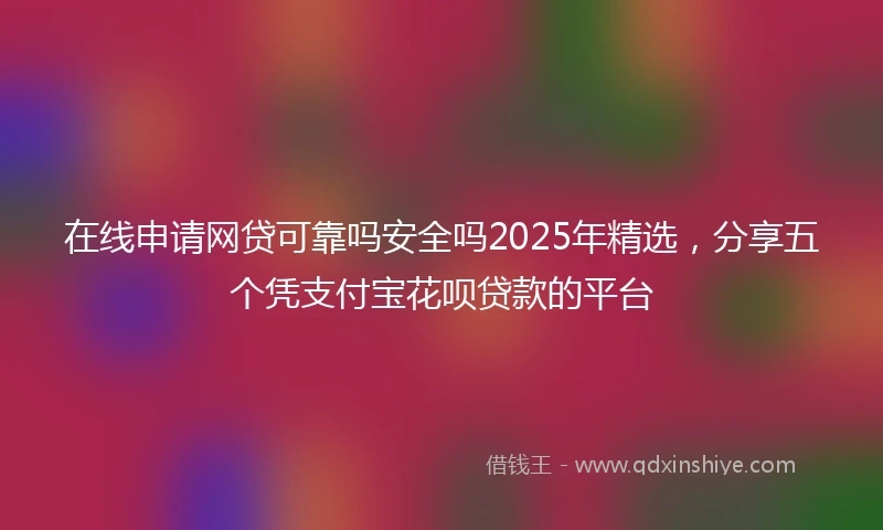 在线申请网贷可靠吗安全吗2025年精选，分享五个凭支付宝花呗贷款的平台