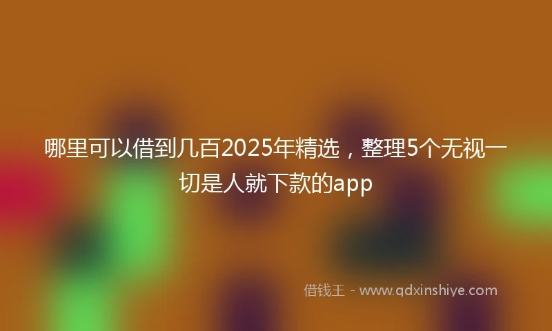 哪里可以借到几百2025年精选，整理5个无视一切是人就下款的app