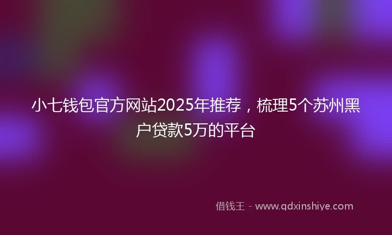 小七钱包官方网站2025年推荐，梳理5个苏州黑户贷款5万的平台