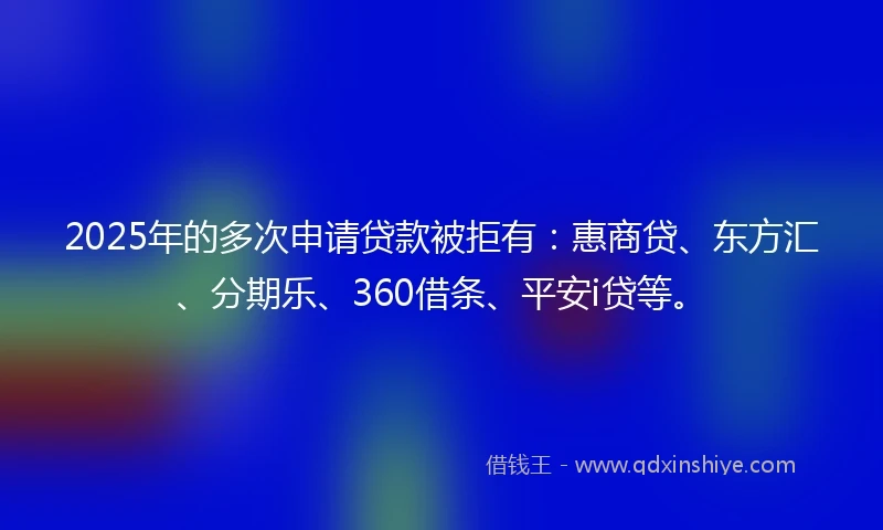 2025年的多次申请贷款被拒有：惠商贷、东方汇、分期乐、360借条、平安i贷等。