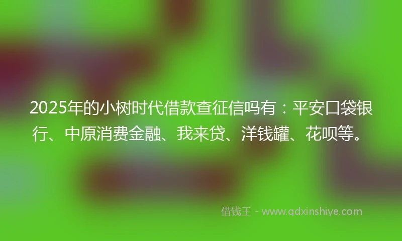 2025年的小树时代借款查征信吗有：平安口袋银行、中原消费金融、我来贷、洋钱罐、花呗等。
