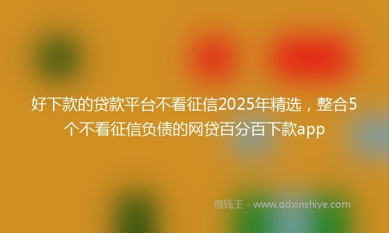 好下款的贷款平台不看征信2025年精选，整合5个不看征信负债的网贷百分百下款app
