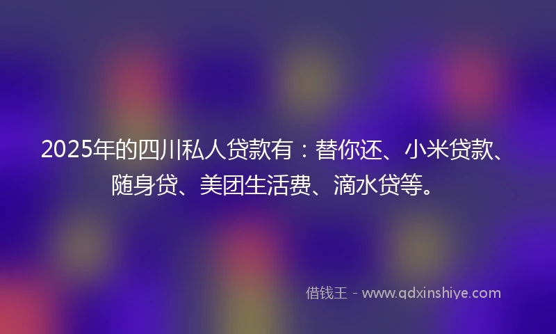 2025年的四川私人贷款有：替你还、小米贷款、随身贷、美团生活费、滴水贷等。