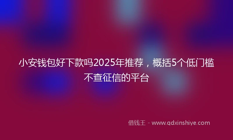小安钱包好下款吗2025年推荐，概括5个低门槛不查征信的平台