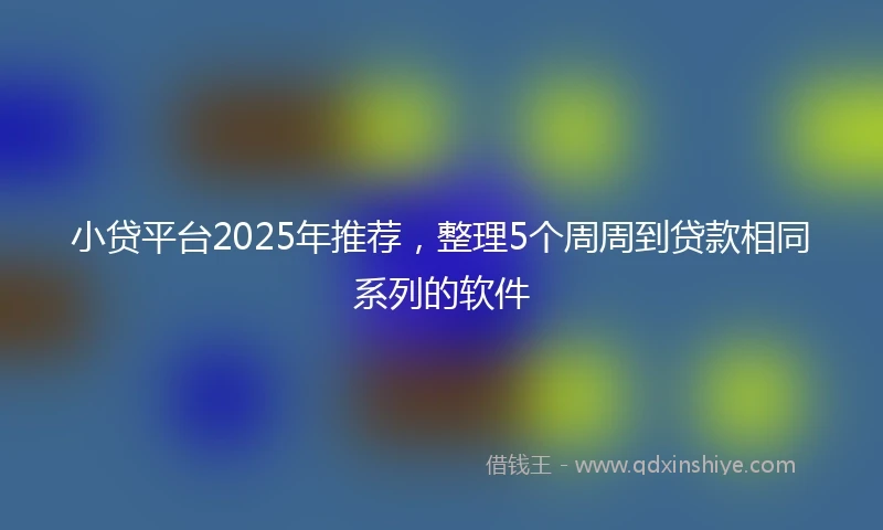 小贷平台2025年推荐，整理5个周周到贷款相同系列的软件