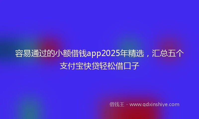 容易通过的小额借钱app2025年精选，汇总五个支付宝快贷轻松借口子