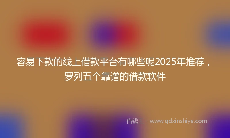 容易下款的线上借款平台有哪些呢2025年推荐，罗列五个靠谱的借款软件