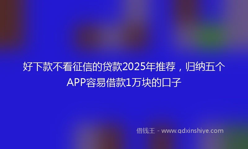 好下款不看征信的贷款2025年推荐，归纳五个APP容易借款1万块的口子