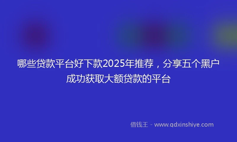 哪些贷款平台好下款2025年推荐,分享五个黑户成功获取大额贷款的平台