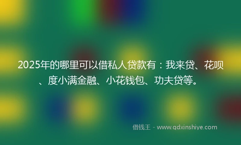 2025年的哪里可以借私人贷款有：我来贷、花呗、度小满金融、小花钱包、功夫贷等。