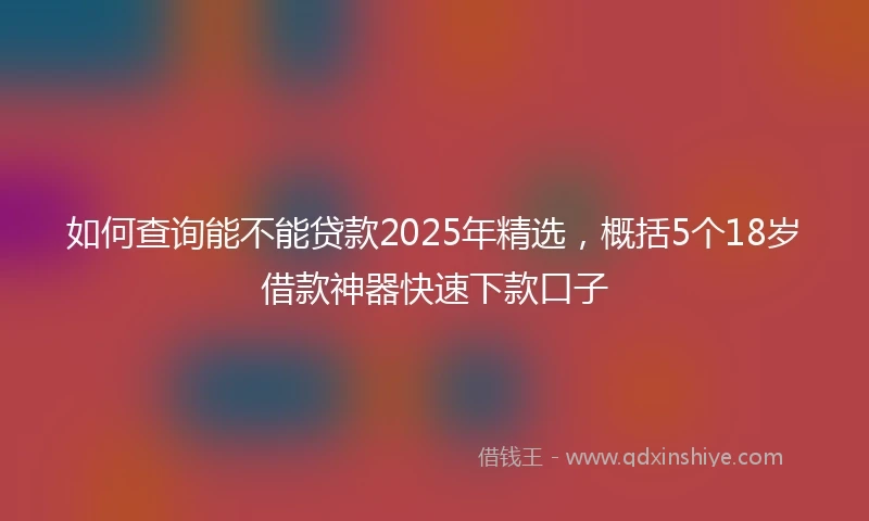 如何查询能不能贷款2025年精选，概括5个18岁借款神器快速下款口子