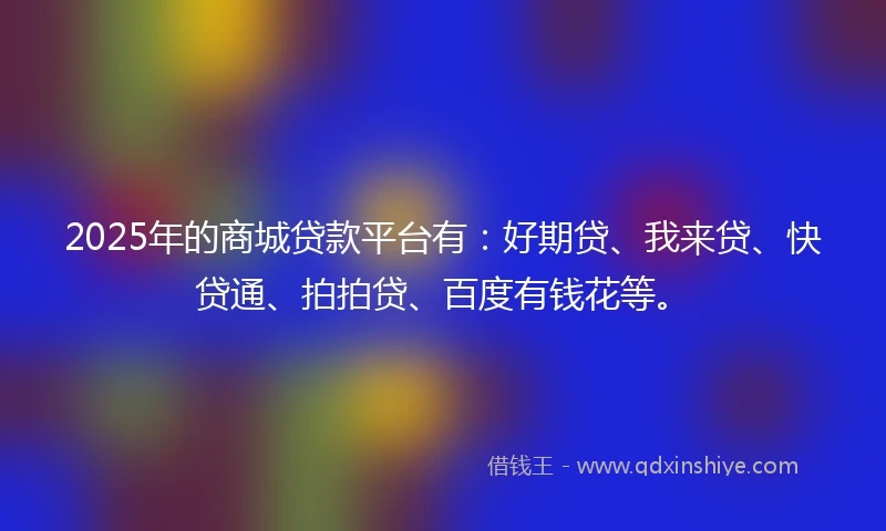 2025年的商城贷款平台有：好期贷、我来贷、快贷通、拍拍贷、百度有钱花等。