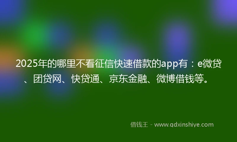 2025年的哪里不看征信快速借款的app有：e微贷、团贷网、快贷通、京东金融、微博借钱等。
