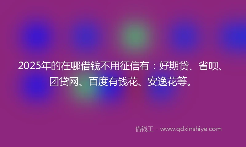 2025年的在哪借钱不用征信有：好期贷、省呗、团贷网、百度有钱花、安逸花等。