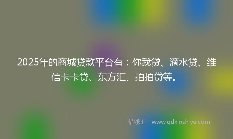 2025年的商城贷款平台有：你我贷、滴水贷、维信卡卡贷、东方汇、拍拍贷等。
