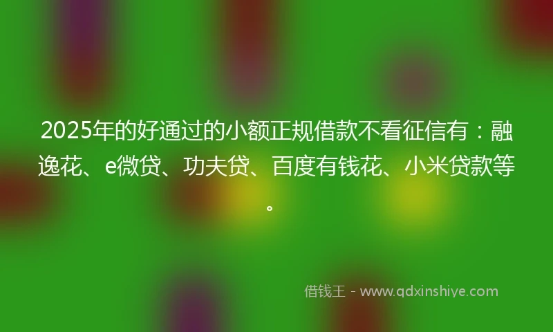 2025年的好通过的小额正规借款不看征信有：融逸花、e微贷、功夫贷、百度有钱花、小米贷款等。